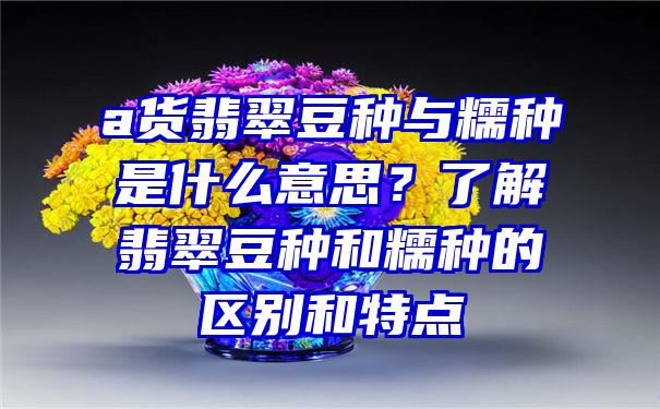 a货翡翠豆种与糯种是什么意思？了解翡翠豆种和糯种的区别和特点