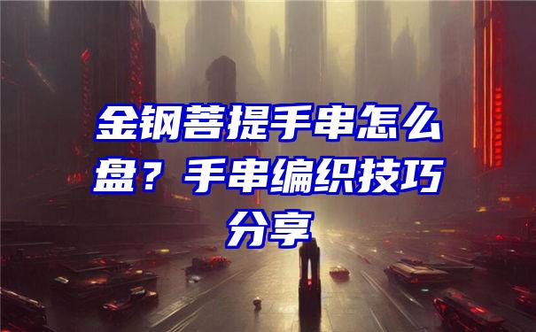 金钢菩提手串怎么盘？手串编织技巧分享