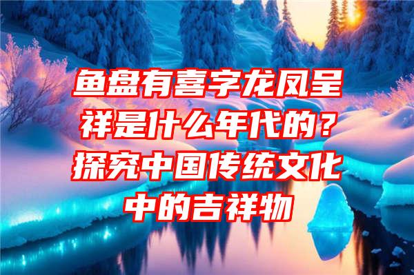 鱼盘有喜字龙凤呈祥是什么年代的？探究中国传统文化中的吉祥物