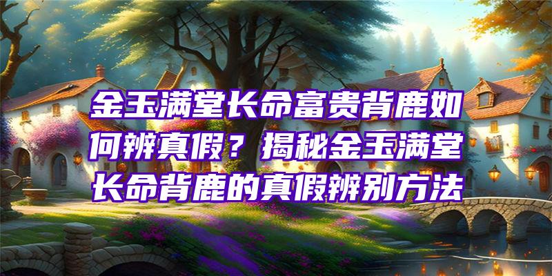 金玉满堂长命富贵背鹿如何辨真假？揭秘金玉满堂长命背鹿的真假辨别方法