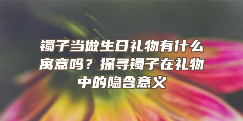 镯子当做生日礼物有什么寓意吗？探寻镯子在礼物中的隐含意义