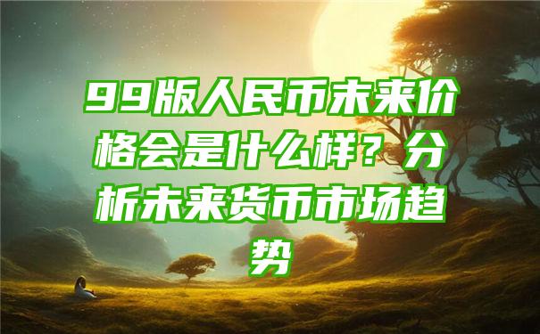 99版人民币末来价格会是什么样？分析未来货币市场趋势