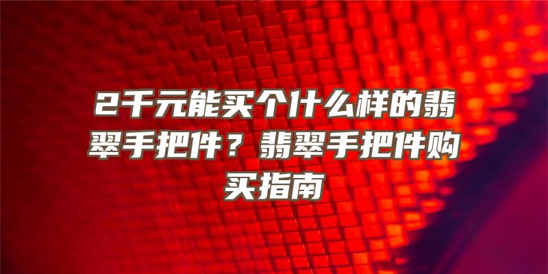 2千元能买个什么样的翡翠手把件？翡翠手把件购买指南