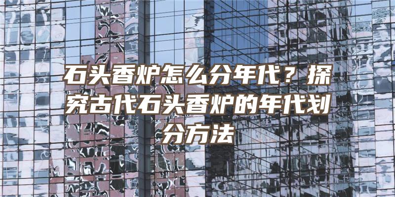 石头香炉怎么分年代？探究古代石头香炉的年代划分方法