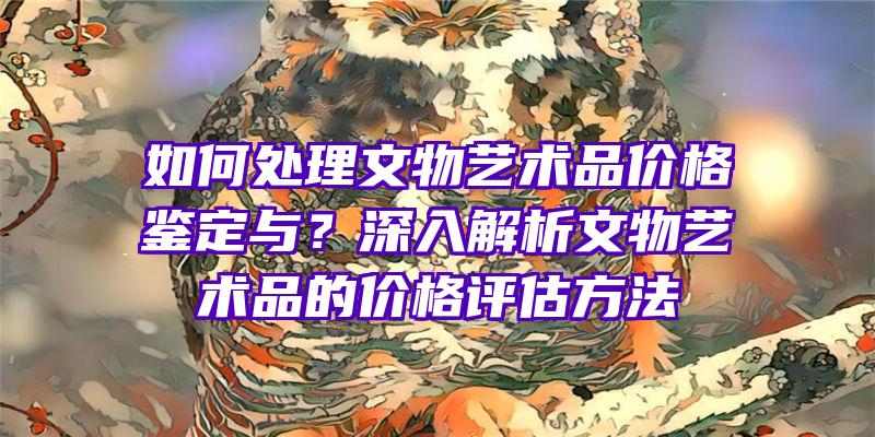 如何处理文物艺术品价格鉴定与？深入解析文物艺术品的价格评估方法