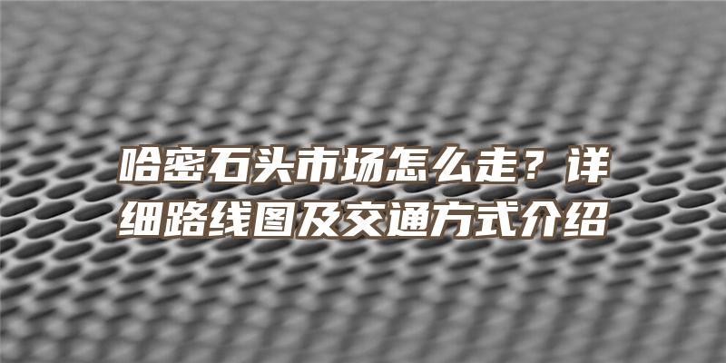 哈密石头市场怎么走？详细路线图及交通方式介绍