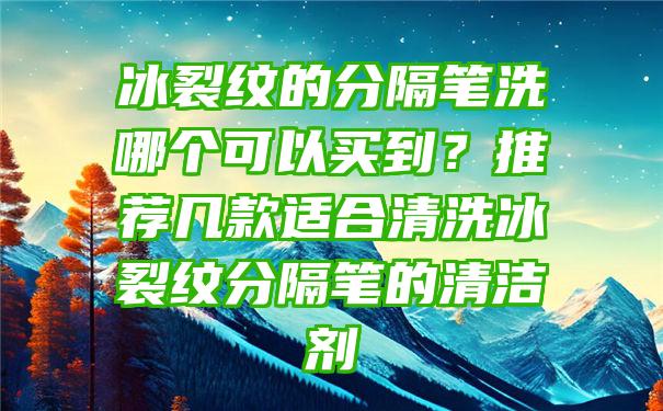 冰裂纹的分隔笔洗哪个可以买到？推荐几款适合清洗冰裂纹分隔笔的清洁剂