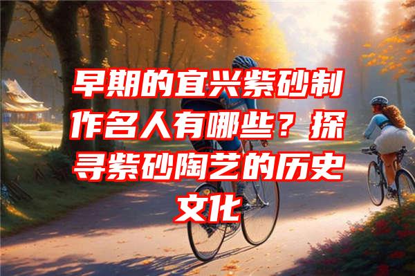 早期的宜兴紫砂制作名人有哪些？探寻紫砂陶艺的历史文化