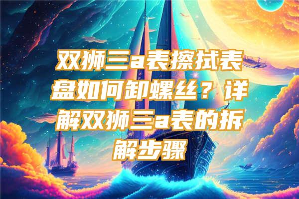 双狮三a表擦拭表盘如何卸螺丝？详解双狮三a表的拆解步骤