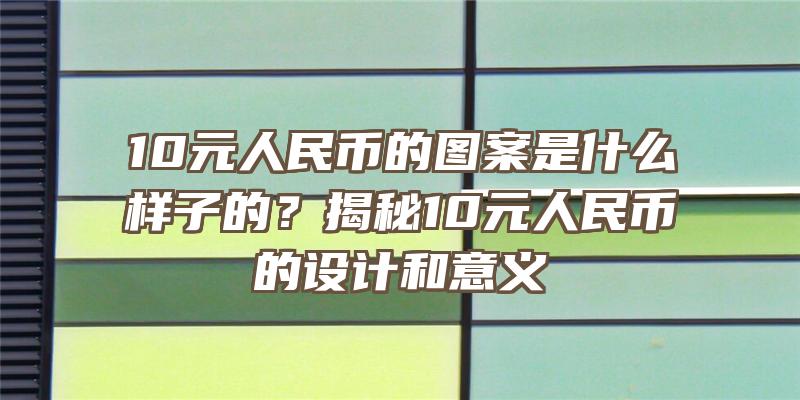 10元人民币的图案是什么样子的？揭秘10元人民币的设计和意义