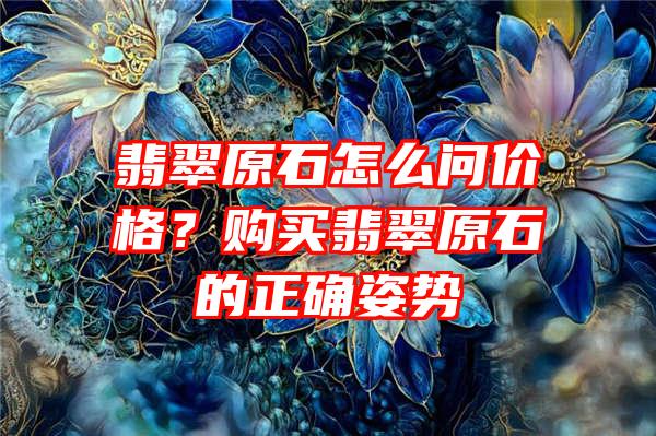 翡翠原石怎么问价格？购买翡翠原石的正确姿势