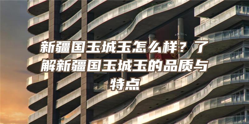 新疆国玉城玉怎么样？了解新疆国玉城玉的品质与特点