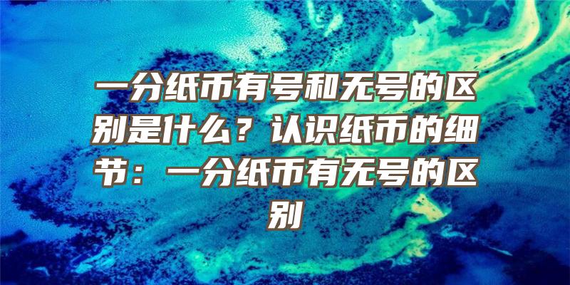 一分纸币有号和无号的区别是什么？认识纸币的细节：一分纸币有无号的区别