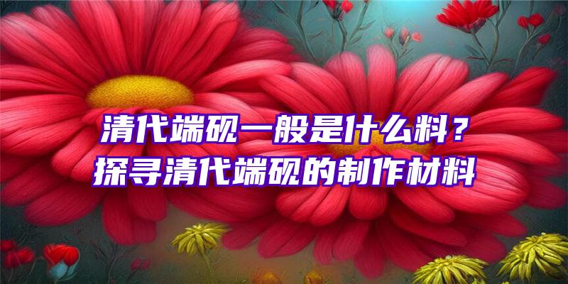 清代端砚一般是什么料？探寻清代端砚的制作材料