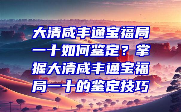 大清咸丰通宝福局一十如何鉴定？掌握大清咸丰通宝福局一十的鉴定技巧