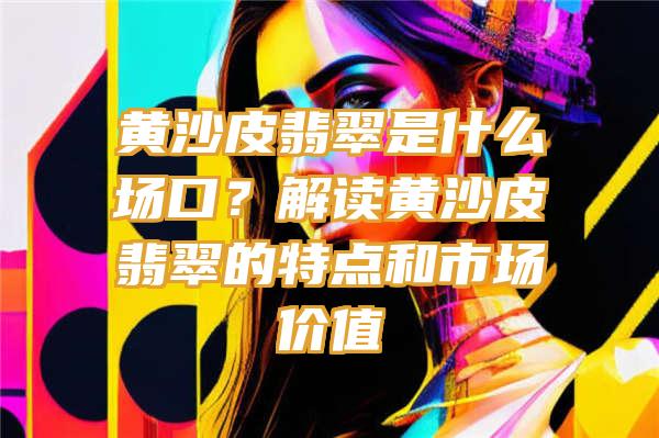 黄沙皮翡翠是什么场口？解读黄沙皮翡翠的特点和市场价值