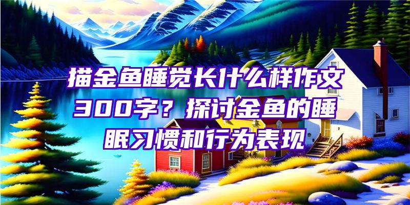 描金鱼睡觉长什么样作文300字？探讨金鱼的睡眠习惯和行为表现