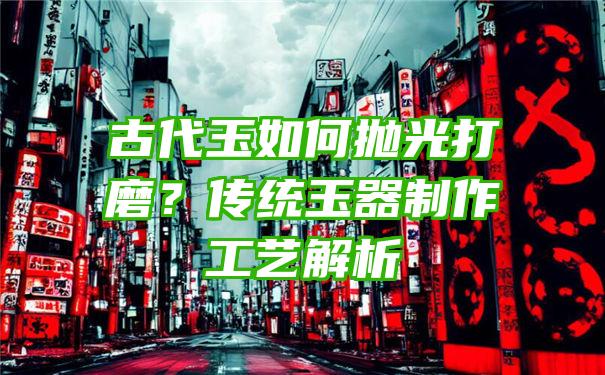 古代玉如何抛光打磨？传统玉器制作工艺解析