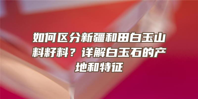 如何区分新疆和田白玉山料籽料？详解白玉石的产地和特征