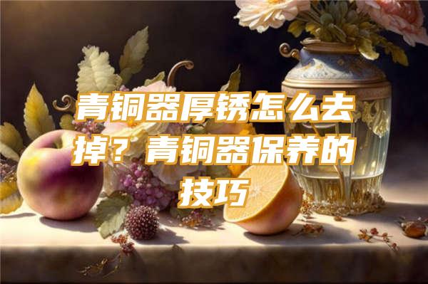 青铜器厚锈怎么去掉？青铜器保养的技巧