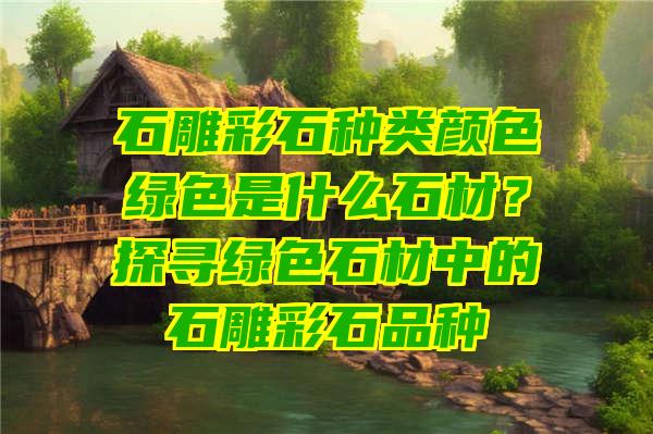 石雕彩石种类颜色绿色是什么石材？探寻绿色石材中的石雕彩石品种