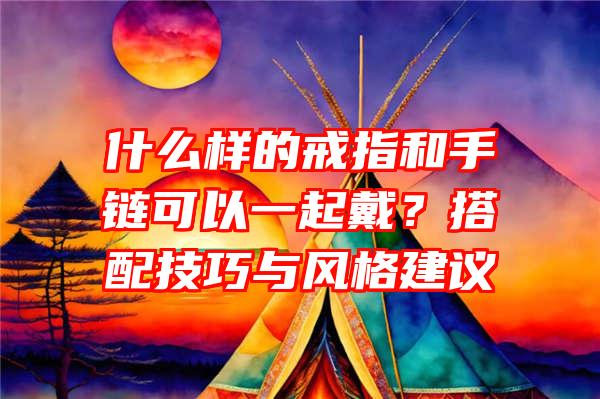 什么样的戒指和手链可以一起戴？搭配技巧与风格建议