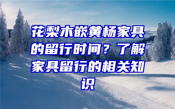 花梨木嵌黄杨家具的留行时间？了解家具留行的相关知识