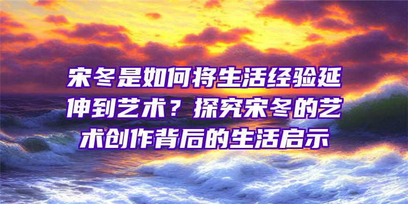 宋冬是如何将生活经验延伸到艺术？探究宋冬的艺术创作背后的生活启示