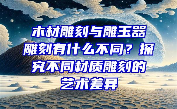 木材雕刻与雕玉器雕刻有什么不同？探究不同材质雕刻的艺术差异