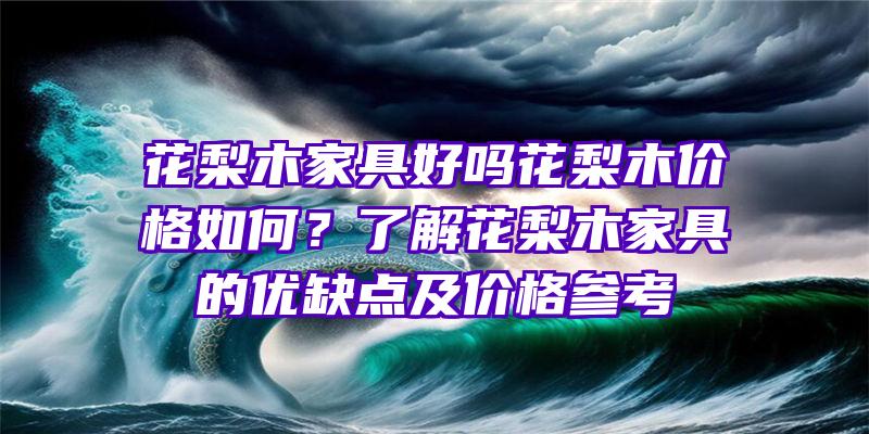 花梨木家具好吗花梨木价格如何？了解花梨木家具的优缺点及价格参考