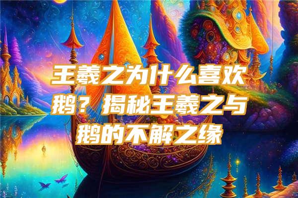 王羲之为什么喜欢鹅？揭秘王羲之与鹅的不解之缘