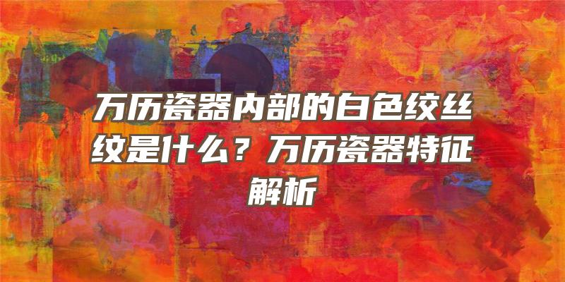 万历瓷器内部的白色绞丝纹是什么？万历瓷器特征解析