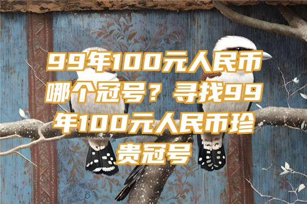 99年100元人民币哪个冠号？寻找99年100元人民币珍贵冠号