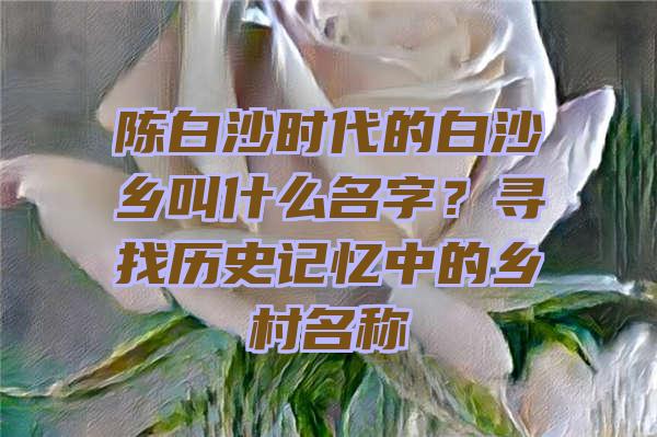 陈白沙时代的白沙乡叫什么名字？寻找历史记忆中的乡村名称