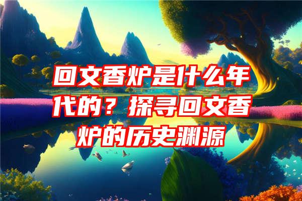 回文香炉是什么年代的？探寻回文香炉的历史渊源