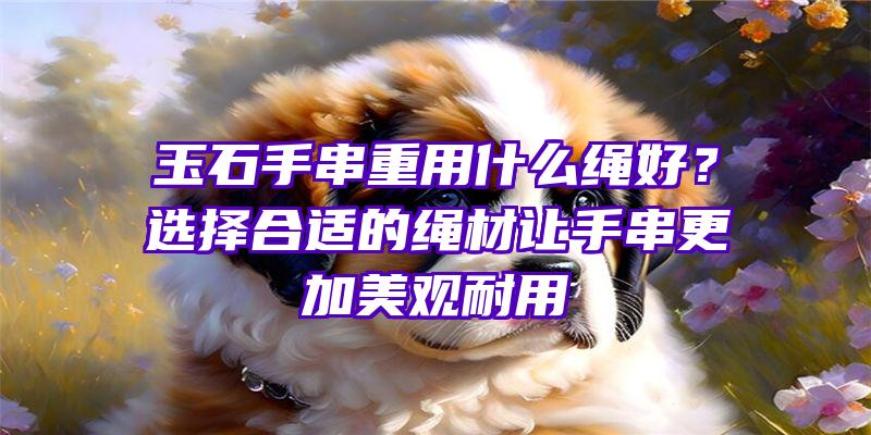 玉石手串重用什么绳好？选择合适的绳材让手串更加美观耐用