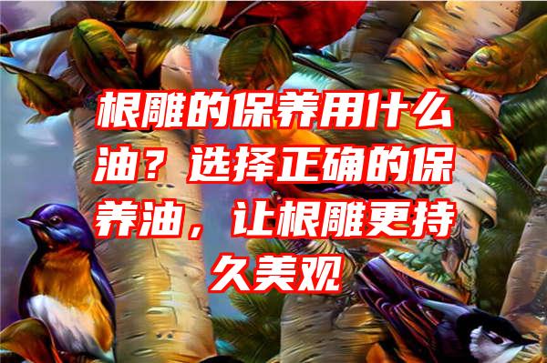 根雕的保养用什么油？选择正确的保养油，让根雕更持久美观