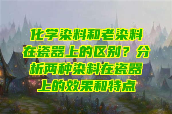 化学染料和老染料在瓷器上的区别？分析两种染料在瓷器上的效果和特点