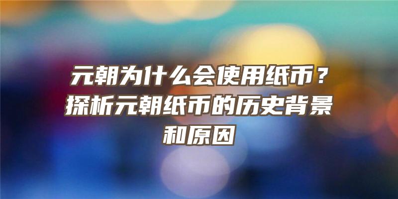 元朝为什么会使用纸币？探析元朝纸币的历史背景和原因