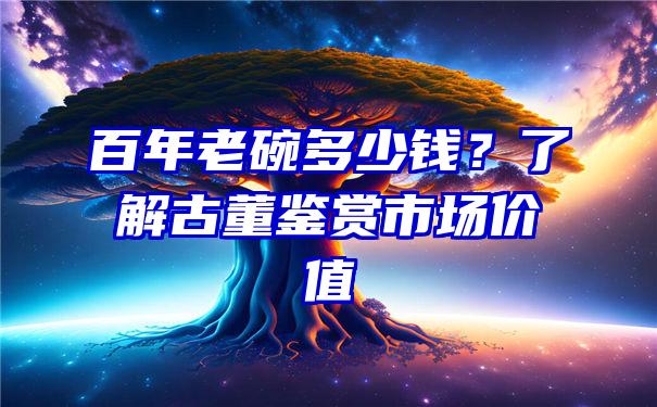 百年老碗多少钱？了解古董鉴赏市场价值