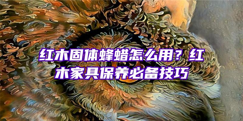 红木固体蜂蜡怎么用？红木家具保养必备技巧