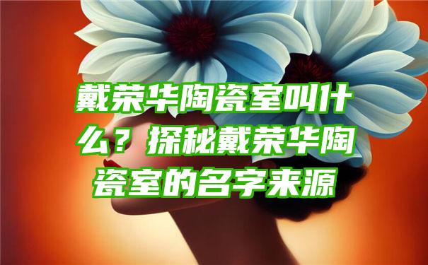 戴荣华陶瓷室叫什么？探秘戴荣华陶瓷室的名字来源