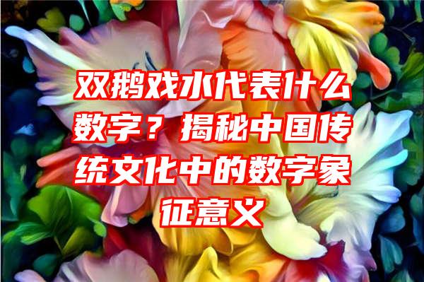 双鹅戏水代表什么数字？揭秘中国传统文化中的数字象征意义