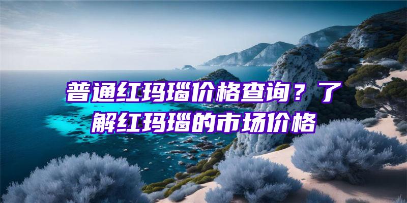 普通红玛瑙价格查询？了解红玛瑙的市场价格