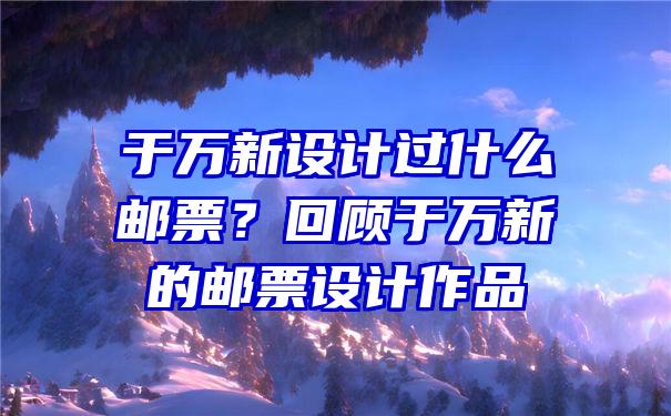 于万新设计过什么邮票？回顾于万新的邮票设计作品