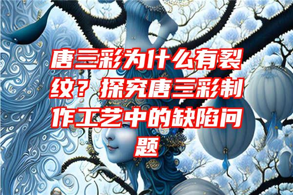 唐三彩为什么有裂纹？探究唐三彩制作工艺中的缺陷问题