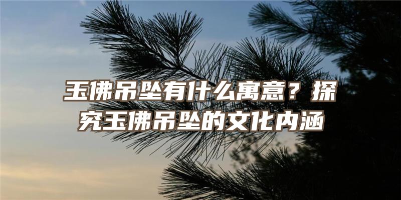 玉吊坠有什么寓意？探究玉吊坠的文化内涵