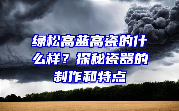 绿松高蓝高瓷的什么样？探秘瓷器的制作和特点