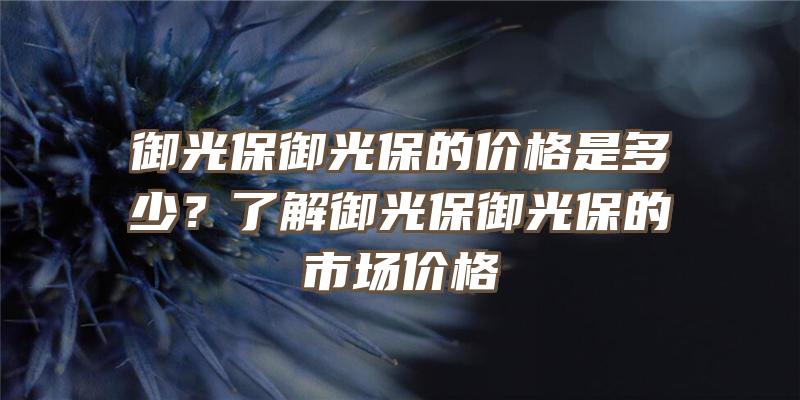 御光保御光保的价格是多少？了解御光保御光保的市场价格