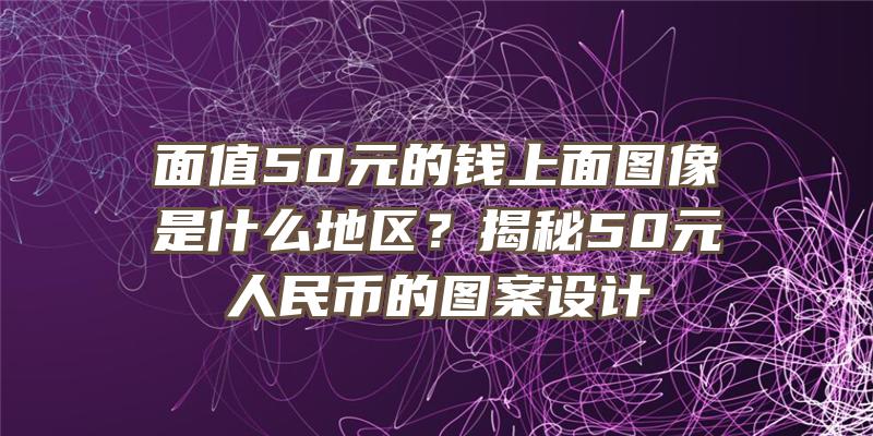 面值50元的钱上面图像是什么地区？揭秘50元人民币的图案设计